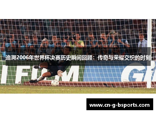 追溯2006年世界杯决赛历史瞬间回顾：传奇与荣耀交织的时刻