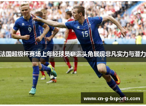 法国超级杯赛场上年轻球员崭露头角展现非凡实力与潜力 法国超级杯赛场上年轻球员崭露头角展现非凡实力与潜力