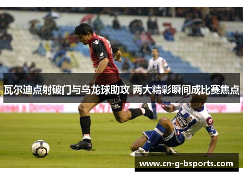 瓦尔迪点射破门与乌龙球助攻 两大精彩瞬间成比赛焦点 瓦尔迪点射破门与乌龙球助攻 两大精彩瞬间成比赛焦点