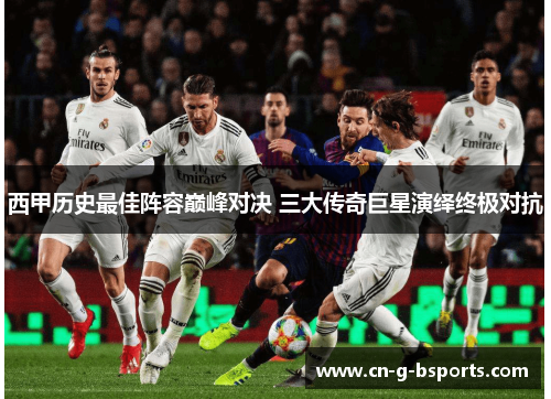 西甲历史最佳阵容巅峰对决 三大传奇巨星演绎终极对抗 西甲历史最佳阵容巅峰对决 三大传奇巨星演绎终极对抗