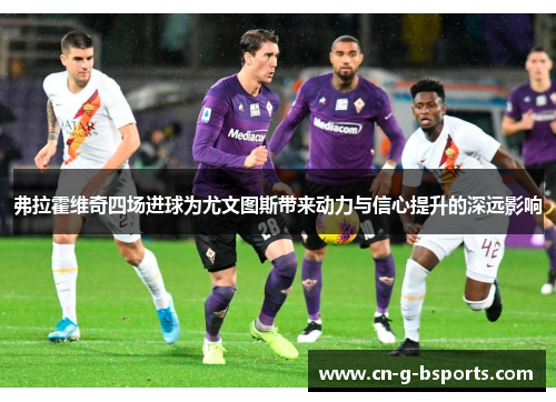 弗拉霍维奇四场进球为尤文图斯带来动力与信心提升的深远影响 弗拉霍维奇四场进球为尤文图斯带来动力与信心提升的深远影响