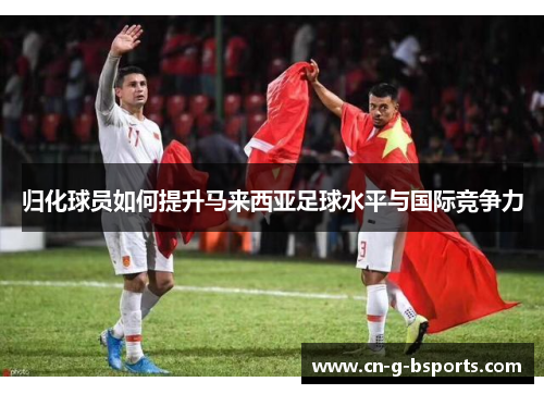 归化球员如何提升马来西亚足球水平与国际竞争力 归化球员如何提升马来西亚足球水平与国际竞争力