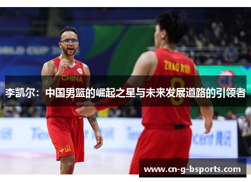 李凯尔:中国男篮的崛起之星与未来发展道路的引领者 李凯尔:中国男篮的崛起之星与未来发展道路的引领者