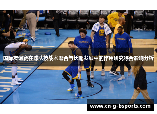 国际友谊赛在球队技战术磨合与长期发展中的作用研究综合影响分析 国际友谊赛在球队技战术磨合与长期发展中的作用研究综合影响分析