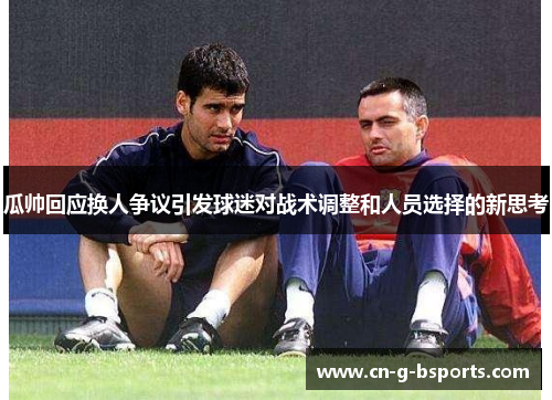 瓜帅回应换人争议引发球迷对战术调整和人员选择的新思考 瓜帅回应换人争议引发球迷对战术调整和人员选择的新思考
