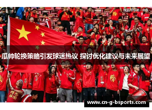 瓜帅轮换策略引发球迷热议 探讨优化建议与未来展望 瓜帅轮换策略引发球迷热议 探讨优化建议与未来展望
