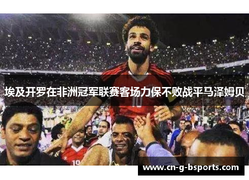 埃及开罗在非洲冠军联赛客场力保不败战平马泽姆贝 埃及开罗在非洲冠军联赛客场力保不败战平马泽姆贝