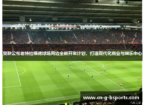 曼联公布老特拉福德球场周边全新开发计划，打造现代化商业与娱乐中心