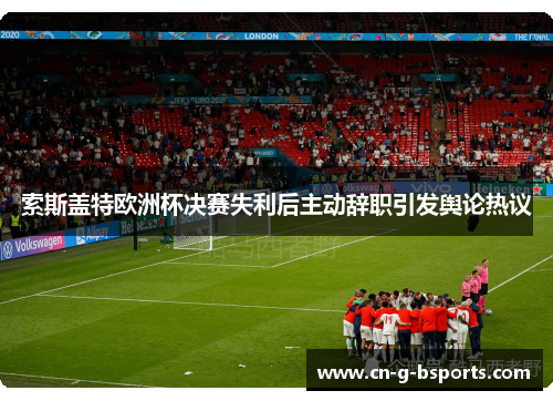 索斯盖特欧洲杯决赛失利后主动辞职引发舆论热议 索斯盖特欧洲杯决赛失利后主动辞职引发舆论热议